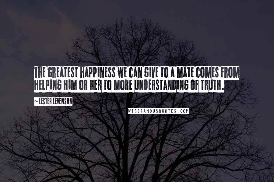 Lester Levenson quotes: The greatest happiness we can give to a mate comes from helping him or her to more understanding of Truth. Lester Levenson quotes: The greatest happiness we can give to a mate comes from helping him or her to more understanding of Truth.