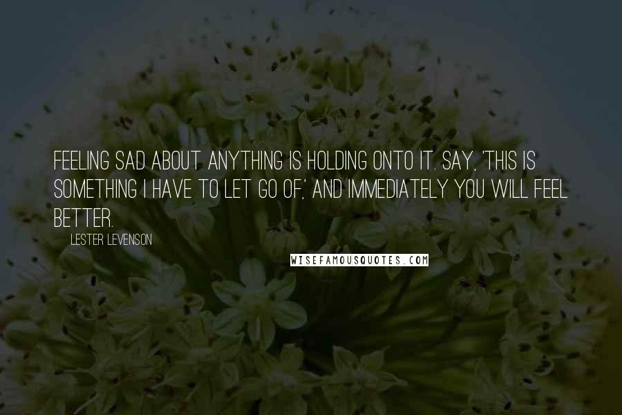 Lester Levenson quotes: Feeling sad about anything is holding onto it. Say, 'This is something I have to let go of,' and immediately you will feel better. Lester Levenson quotes: Feeling sad about anything is holding onto it. Say, 'This is something I have to let go of,' and immediately you will feel better.