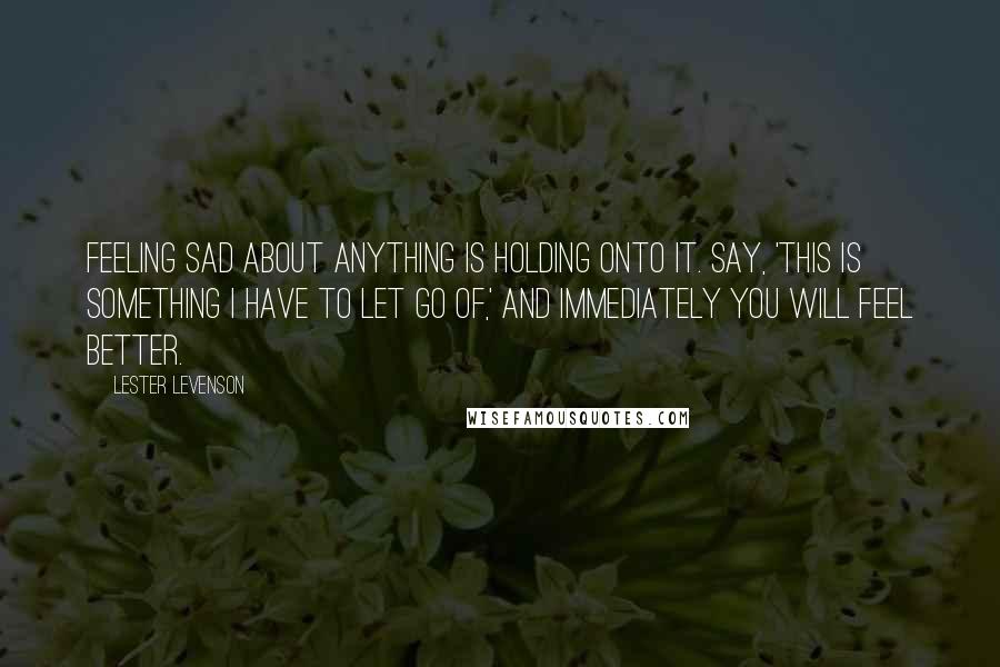 Lester Levenson quotes: Feeling sad about anything is holding onto it. Say, 'This is something I have to let go of,' and immediately you will feel better.