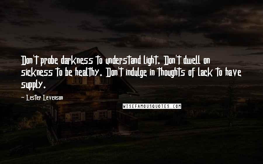 Lester Levenson quotes: Don't probe darkness to understand light. Don't dwell on sickness to be healthy. Don't indulge in thoughts of lack to have supply.