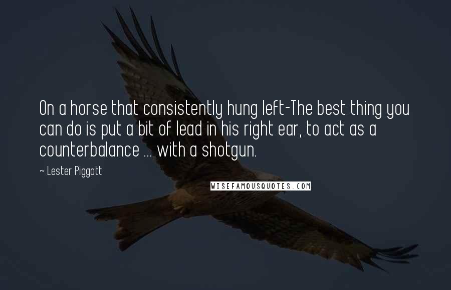 Lester Piggott quotes: On a horse that consistently hung left-The best thing you can do is put a bit of lead in his right ear, to act as a counterbalance ... with a