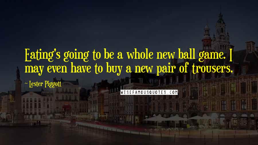 Lester Piggott quotes: Eating's going to be a whole new ball game. I may even have to buy a new pair of trousers.