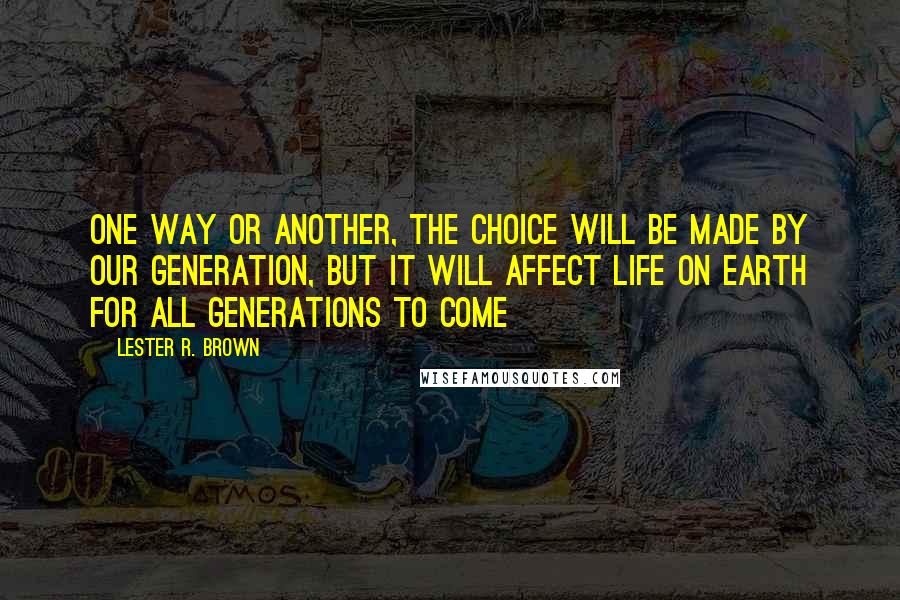Lester R. Brown quotes: One way or another, the choice will be made by our generation, but it will affect life on earth for all generations to come