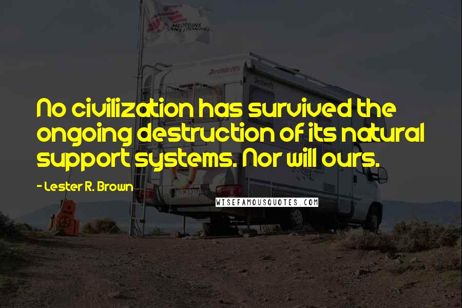 Lester R. Brown quotes: No civilization has survived the ongoing destruction of its natural support systems. Nor will ours.