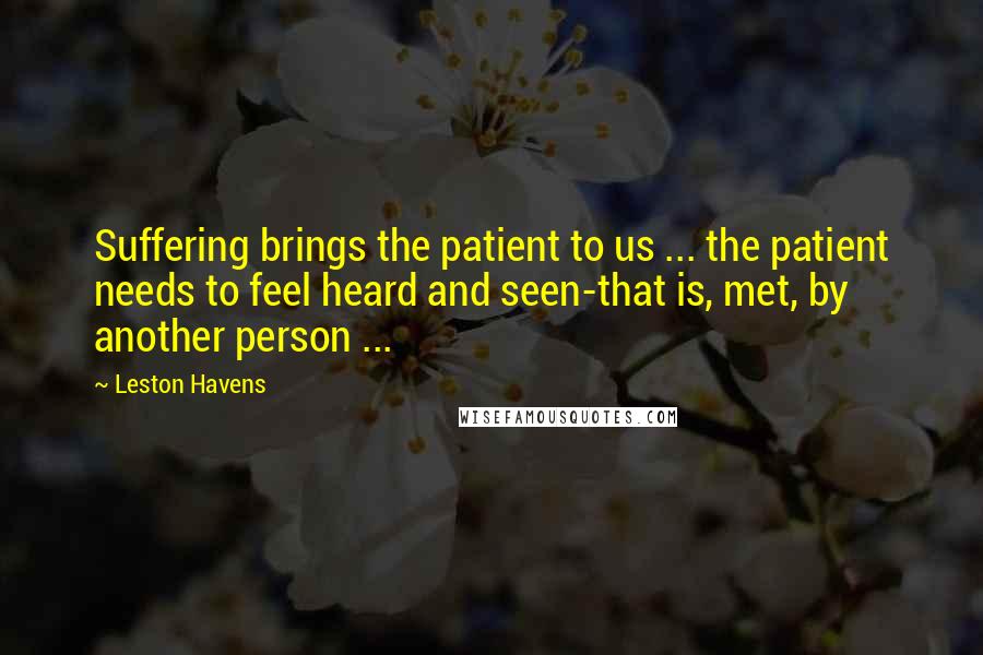 Leston Havens quotes: Suffering brings the patient to us ... the patient needs to feel heard and seen-that is, met, by another person ...