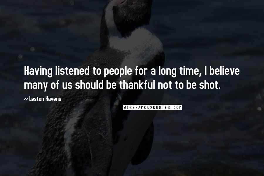 Leston Havens quotes: Having listened to people for a long time, I believe many of us should be thankful not to be shot.