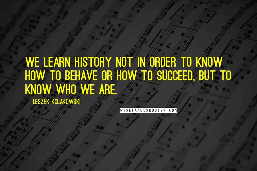 Leszek Kolakowski quotes: We learn history not in order to know how to behave or how to succeed, but to know who we are.