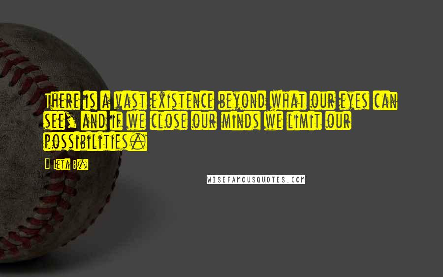 Leta B. quotes: There is a vast existence beyond what our eyes can see, and if we close our minds we limit our possibilities. Leta B. quotes: There is a vast existence beyond what our eyes can see, and if we close our minds we limit our possibilities.