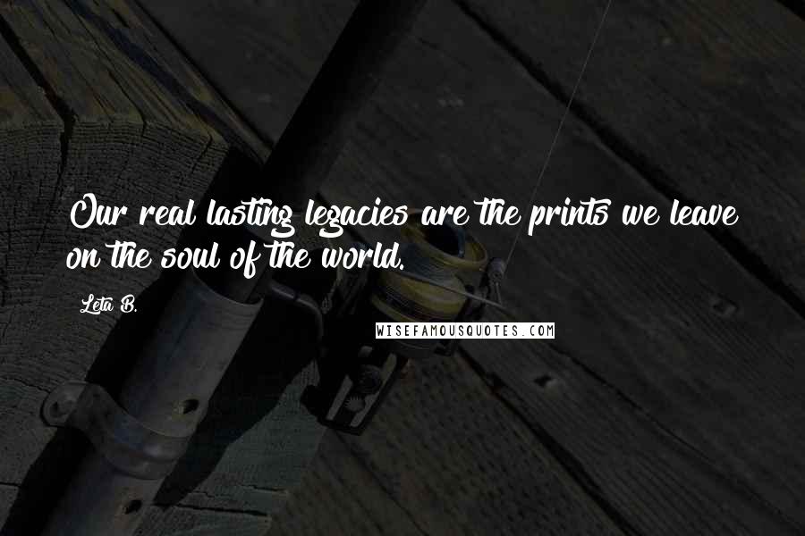 Leta B. quotes: Our real lasting legacies are the prints we leave on the soul of the world.