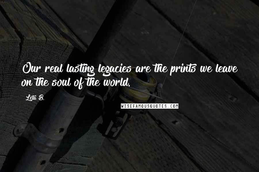 Leta B. quotes: Our real lasting legacies are the prints we leave on the soul of the world. Leta B. quotes: Our real lasting legacies are the prints we leave on the soul of the world.