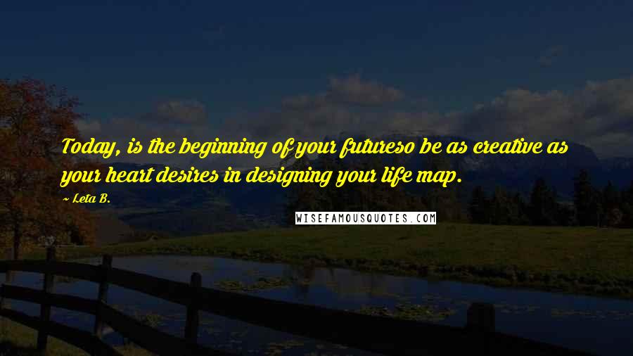 Leta B. quotes: Today, is the beginning of your futureso be as creative as your heart desires in designing your life map.