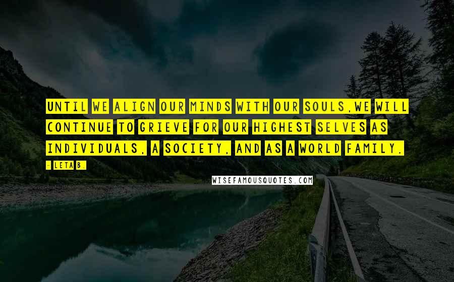 Leta B. quotes: Until we align our minds with our souls,we will continue to grieve for our highest selves as individuals, a society, and as a world family. Leta B. quotes: Until we align our minds with our souls,we will continue to grieve for our highest selves as individuals, a society, and as a world family.