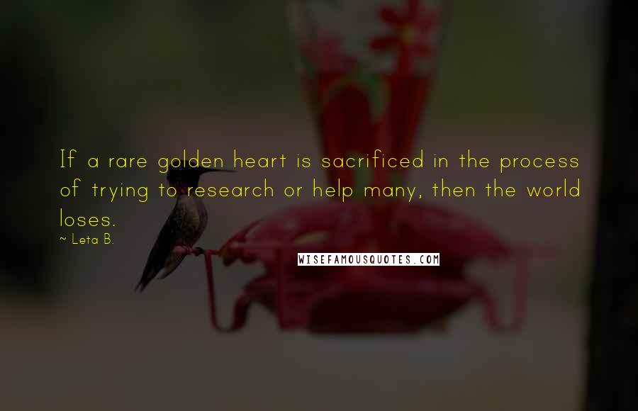 Leta B. quotes: If a rare golden heart is sacrificed in the process of trying to research or help many, then the world loses. Leta B. quotes: If a rare golden heart is sacrificed in the process of trying to research or help many, then the world loses.
