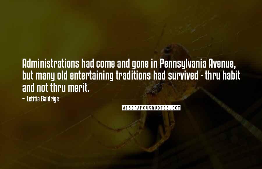 Letitia Baldrige quotes: Administrations had come and gone in Pennsylvania Avenue, but many old entertaining traditions had survived - thru habit and not thru merit. Letitia Baldrige quotes: Administrations had come and gone in Pennsylvania Avenue, but many old entertaining traditions had survived - thru habit and not thru merit.