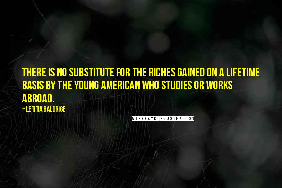 Letitia Baldrige quotes: There is no substitute for the riches gained on a lifetime basis by the young American who studies or works abroad. Letitia Baldrige quotes: There is no substitute for the riches gained on a lifetime basis by the young American who studies or works abroad.
