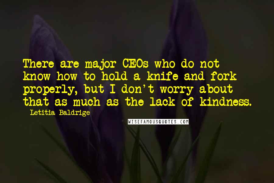 Letitia Baldrige quotes: There are major CEOs who do not know how to hold a knife and fork properly, but I don't worry about that as much as the lack of kindness. Letitia Baldrige quotes: There are major CEOs who do not know how to hold a knife and fork properly, but I don't worry about that as much as the lack of kindness.