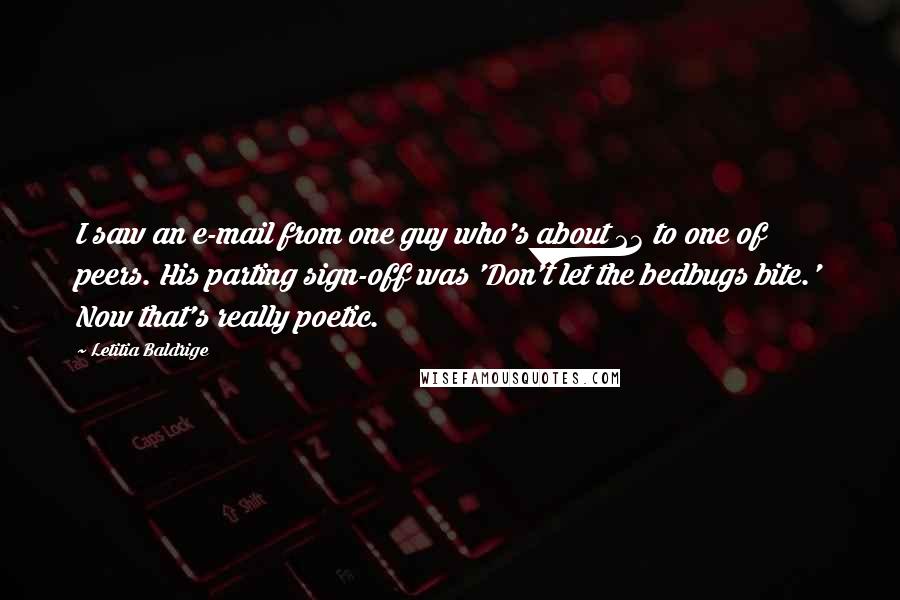 Letitia Baldrige quotes: I saw an e-mail from one guy who's about 23 to one of peers. His parting sign-off was 'Don't let the bedbugs bite.' Now that's really poetic. Letitia Baldrige quotes: I saw an e-mail from one guy who's about 23 to one of peers. His parting sign-off was 'Don't let the bedbugs bite.' Now that's really poetic.