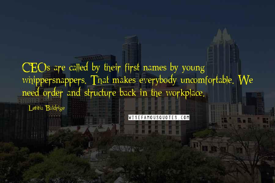Letitia Baldrige quotes: CEOs are called by their first names by young whippersnappers. That makes everybody uncomfortable. We need order and structure back in the workplace. Letitia Baldrige quotes: CEOs are called by their first names by young whippersnappers. That makes everybody uncomfortable. We need order and structure back in the workplace.