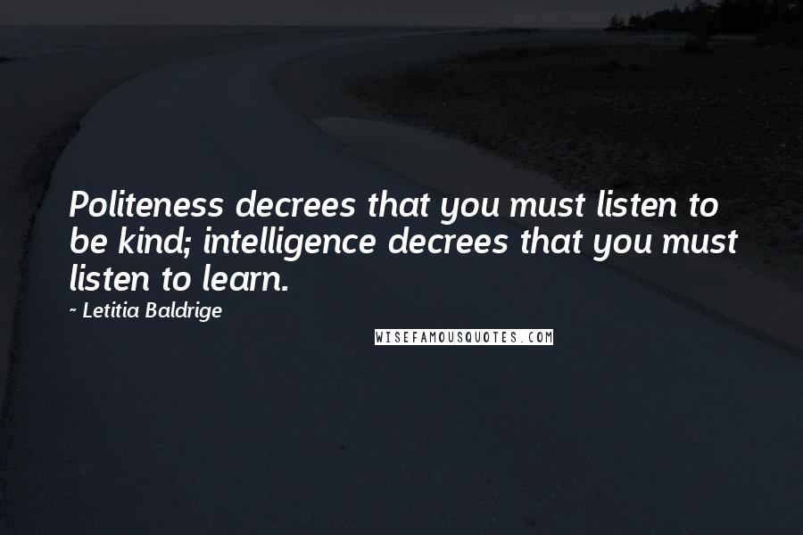 Letitia Baldrige quotes: Politeness decrees that you must listen to be kind; intelligence decrees that you must listen to learn. Letitia Baldrige quotes: Politeness decrees that you must listen to be kind; intelligence decrees that you must listen to learn.