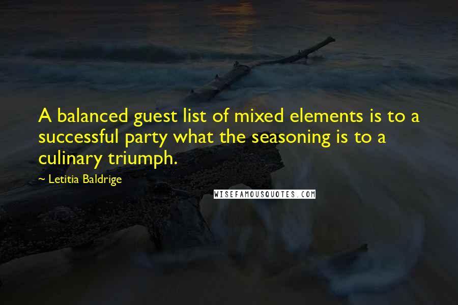 Letitia Baldrige quotes: A balanced guest list of mixed elements is to a successful party what the seasoning is to a culinary triumph. Letitia Baldrige quotes: A balanced guest list of mixed elements is to a successful party what the seasoning is to a culinary triumph.
