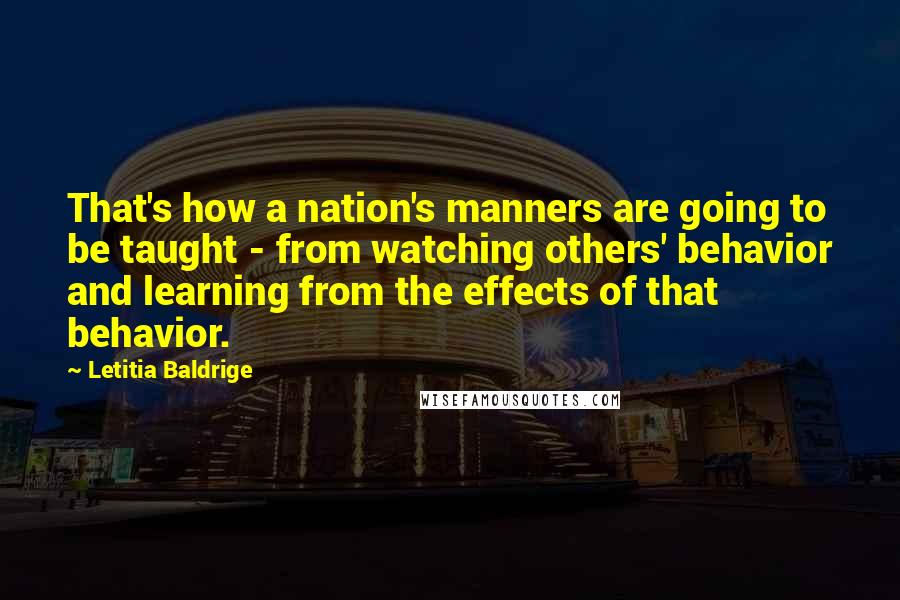 Letitia Baldrige quotes: That's how a nation's manners are going to be taught - from watching others' behavior and learning from the effects of that behavior. Letitia Baldrige quotes: That's how a nation's manners are going to be taught - from watching others' behavior and learning from the effects of that behavior.