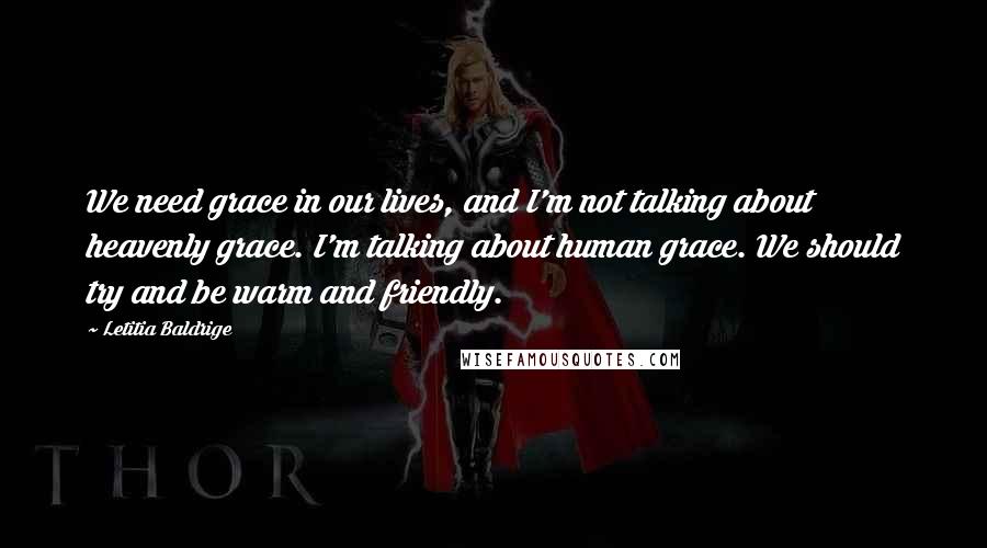 Letitia Baldrige quotes: We need grace in our lives, and I'm not talking about heavenly grace. I'm talking about human grace. We should try and be warm and friendly. Letitia Baldrige quotes: We need grace in our lives, and I'm not talking about heavenly grace. I'm talking about human grace. We should try and be warm and friendly.