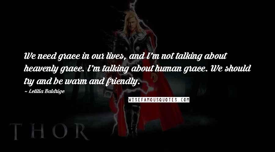 Letitia Baldrige quotes: We need grace in our lives, and I'm not talking about heavenly grace. I'm talking about human grace. We should try and be warm and friendly.