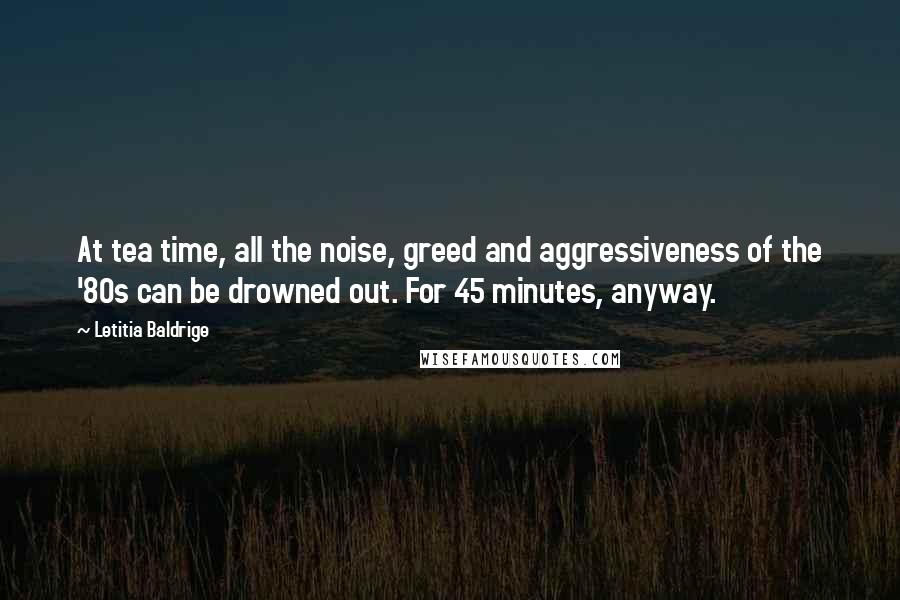 Letitia Baldrige quotes: At tea time, all the noise, greed and aggressiveness of the '80s can be drowned out. For 45 minutes, anyway.