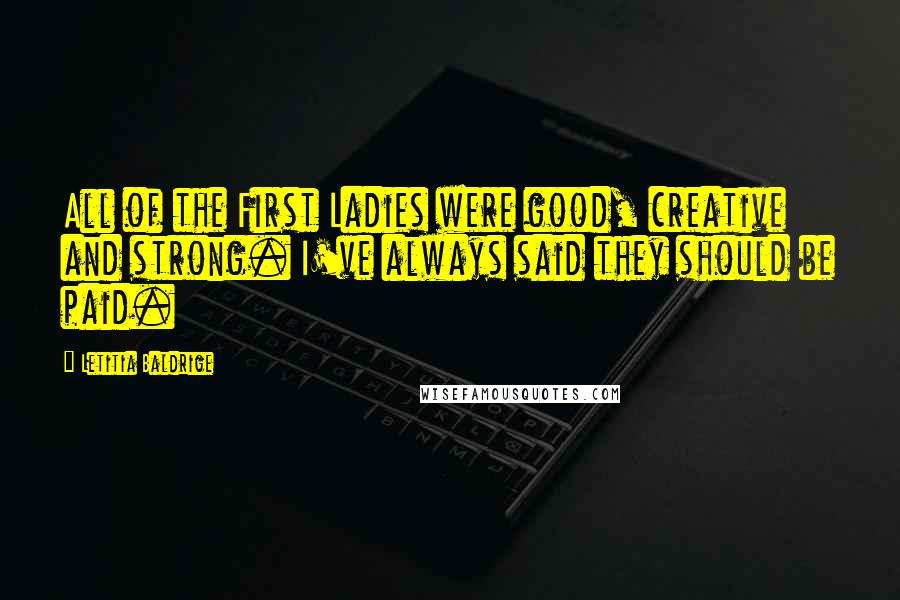 Letitia Baldrige quotes: All of the First Ladies were good, creative and strong. I've always said they should be paid.