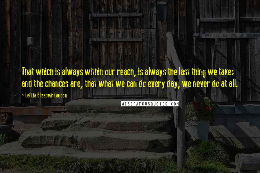 Letitia Elizabeth Landon quotes: That which is always within our reach, is always the last thing we take; and the chances are, that what we can do every day, we never do at all. Letitia Elizabeth Landon quotes: That which is always within our reach, is always the last thing we take; and the chances are, that what we can do every day, we never do at all.