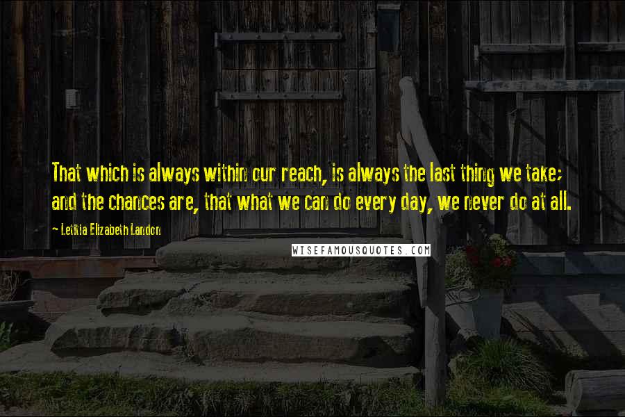 Letitia Elizabeth Landon quotes: That which is always within our reach, is always the last thing we take; and the chances are, that what we can do every day, we never do at all.