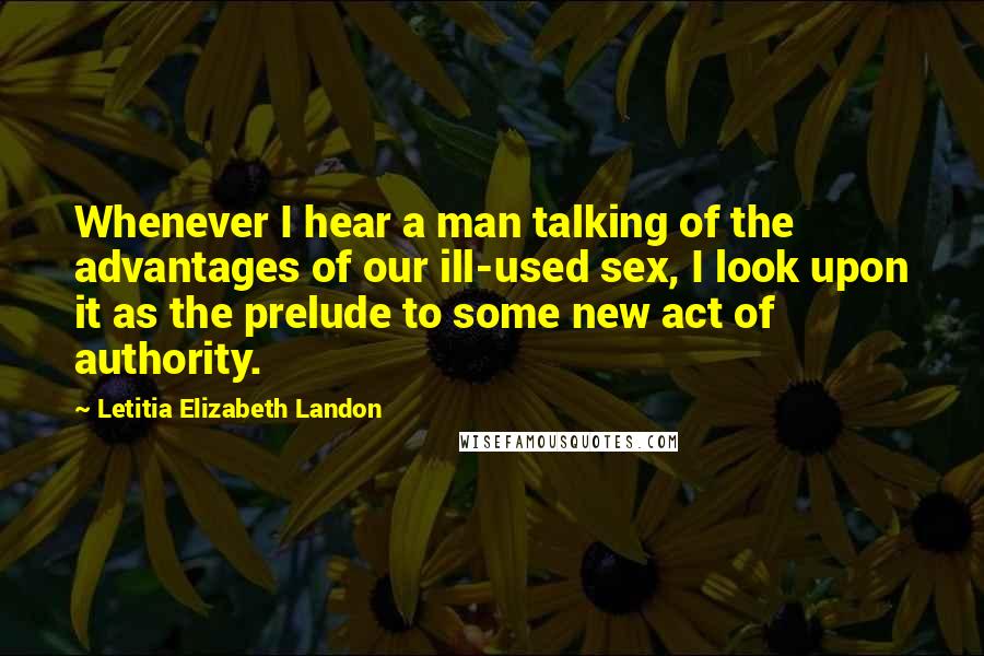 Letitia Elizabeth Landon quotes: Whenever I hear a man talking of the advantages of our ill-used sex, I look upon it as the prelude to some new act of authority.