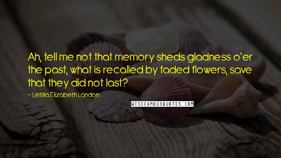 Letitia Elizabeth Landon quotes: Ah, tell me not that memory sheds gladness o'er the past, what is recalled by faded flowers, save that they did not last?