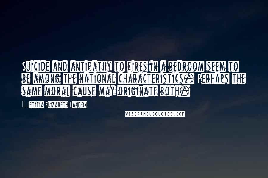 Letitia Elizabeth Landon quotes: Suicide and antipathy to fires in a bedroom seem to be among the national characteristics. Perhaps the same moral cause may originate both. Letitia Elizabeth Landon quotes: Suicide and antipathy to fires in a bedroom seem to be among the national characteristics. Perhaps the same moral cause may originate both.