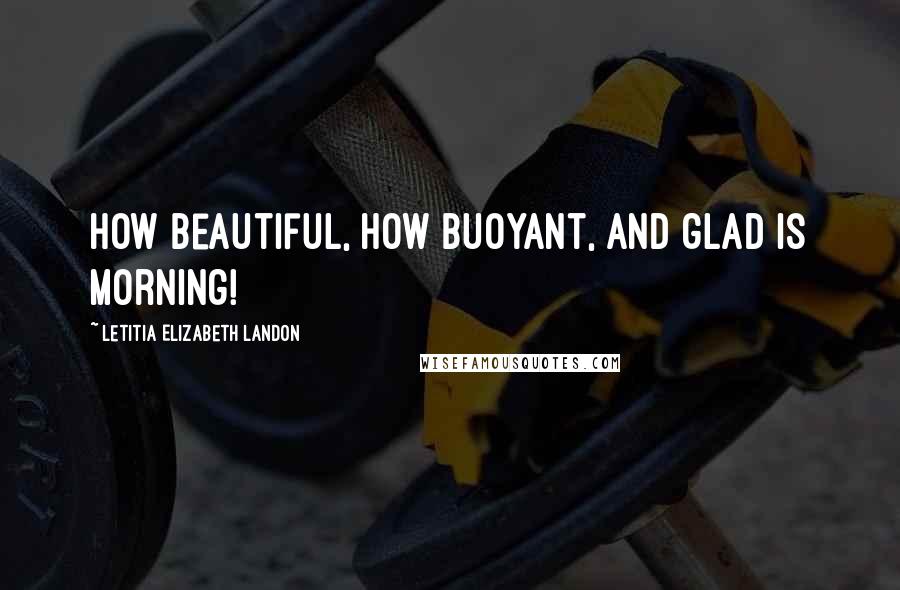 Letitia Elizabeth Landon quotes: How beautiful, how buoyant, and glad is morning!