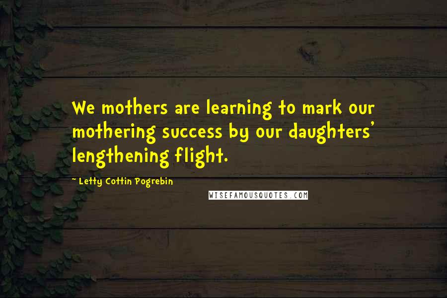Letty Cottin Pogrebin quotes: We mothers are learning to mark our mothering success by our daughters' lengthening flight.