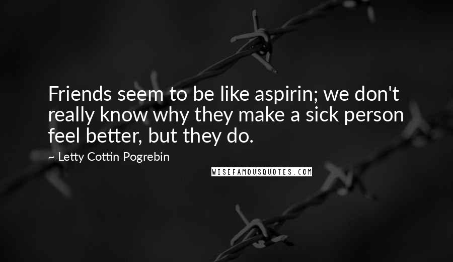 Letty Cottin Pogrebin quotes: Friends seem to be like aspirin; we don't really know why they make a sick person feel better, but they do.