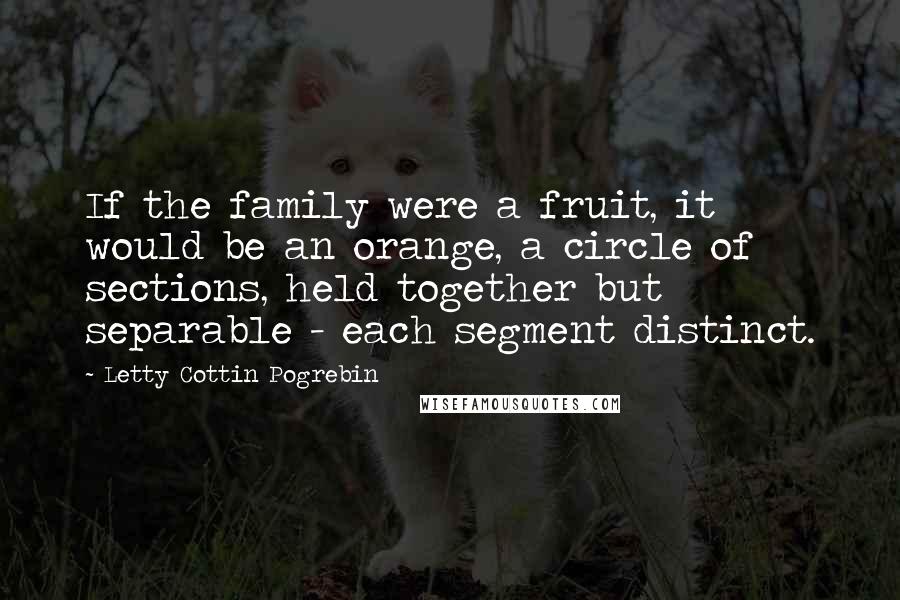 Letty Cottin Pogrebin quotes: If the family were a fruit, it would be an orange, a circle of sections, held together but separable - each segment distinct.