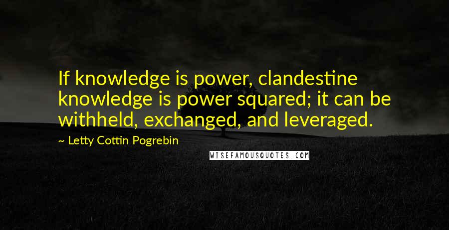 Letty Cottin Pogrebin quotes: If knowledge is power, clandestine knowledge is power squared; it can be withheld, exchanged, and leveraged. Letty Cottin Pogrebin quotes: If knowledge is power, clandestine knowledge is power squared; it can be withheld, exchanged, and leveraged.
