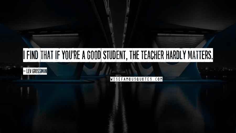 Lev Grossman quotes: I find that if you're a good student, the teacher hardly matters.