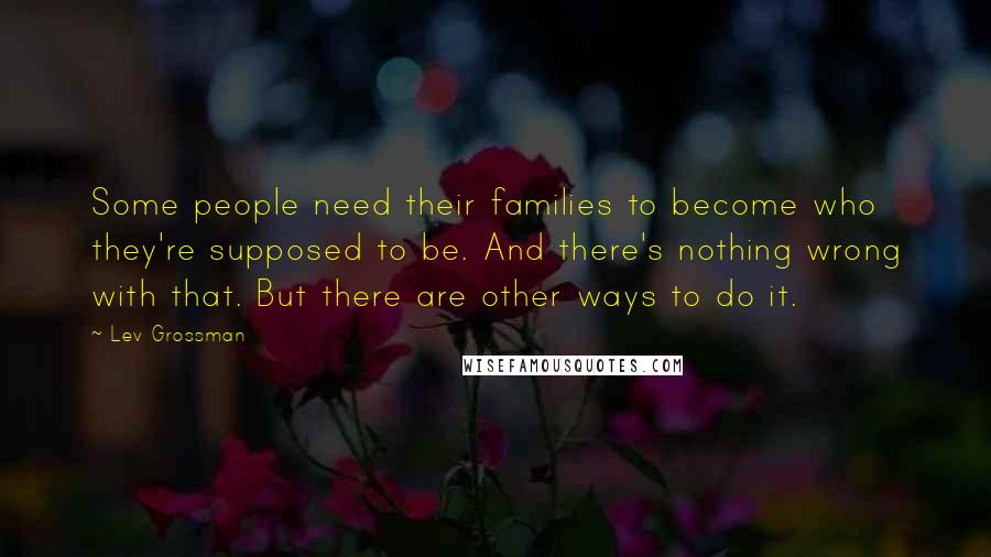 Lev Grossman quotes: Some people need their families to become who they're supposed to be. And there's nothing wrong with that. But there are other ways to do it.