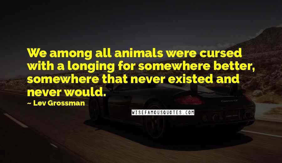 Lev Grossman quotes: We among all animals were cursed with a longing for somewhere better, somewhere that never existed and never would.