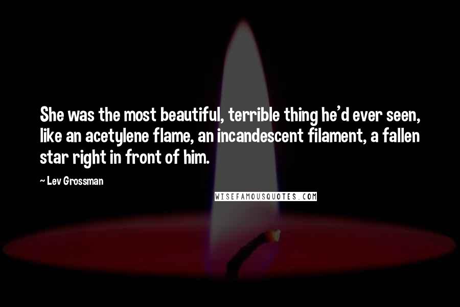 Lev Grossman quotes: She was the most beautiful, terrible thing he'd ever seen, like an acetylene flame, an incandescent filament, a fallen star right in front of him.
