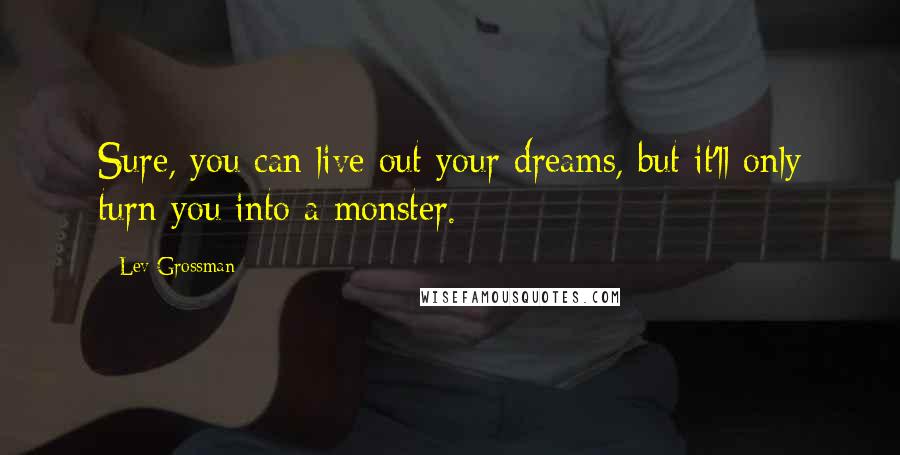 Lev Grossman quotes: Sure, you can live out your dreams, but it'll only turn you into a monster.