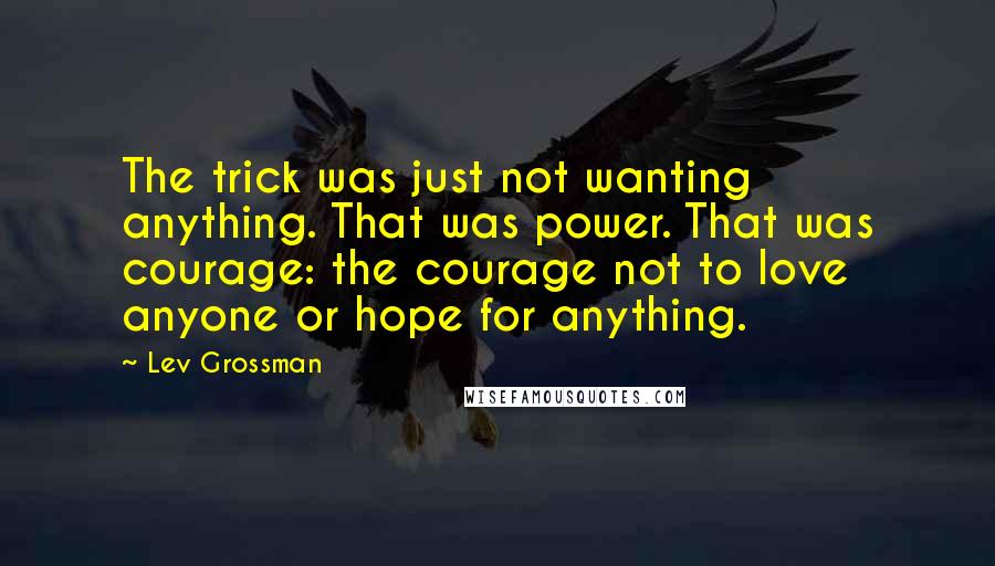 Lev Grossman quotes: The trick was just not wanting anything. That was power. That was courage: the courage not to love anyone or hope for anything.