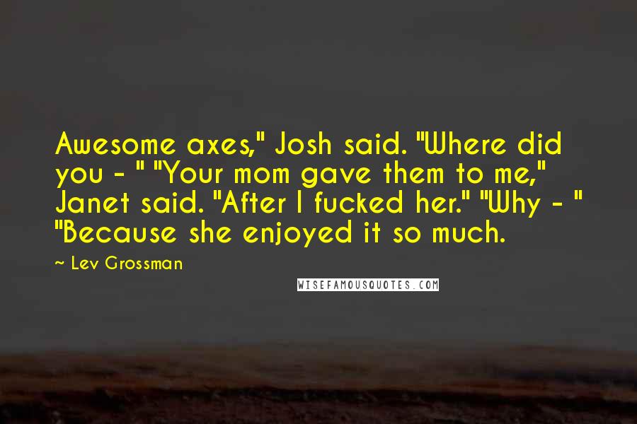 Lev Grossman quotes: Awesome axes," Josh said. "Where did you - " "Your mom gave them to me," Janet said. "After I fucked her." "Why - " "Because she enjoyed it so much.
