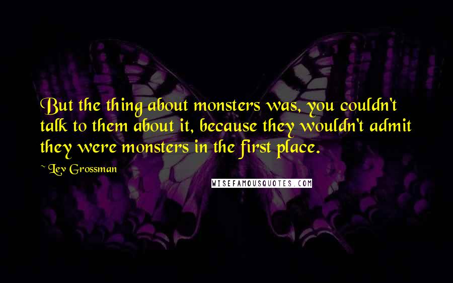Lev Grossman quotes: But the thing about monsters was, you couldn't talk to them about it, because they wouldn't admit they were monsters in the first place.