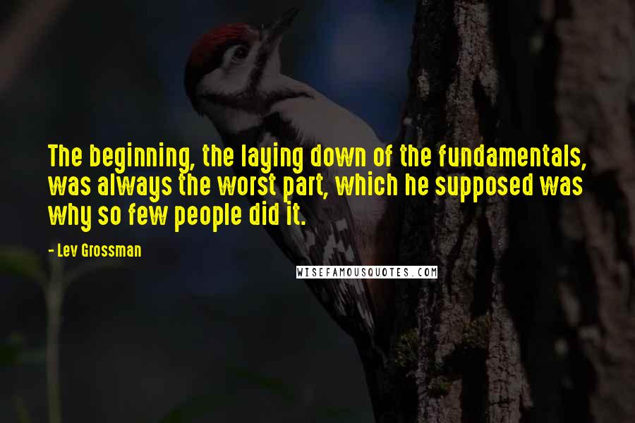 Lev Grossman quotes: The beginning, the laying down of the fundamentals, was always the worst part, which he supposed was why so few people did it.