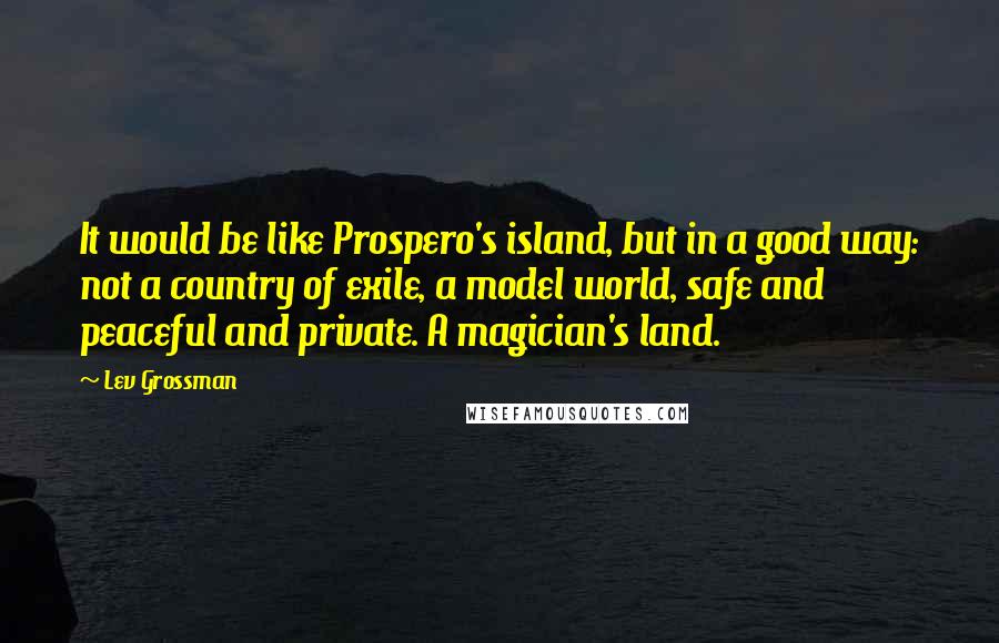 Lev Grossman quotes: It would be like Prospero's island, but in a good way: not a country of exile, a model world, safe and peaceful and private. A magician's land.