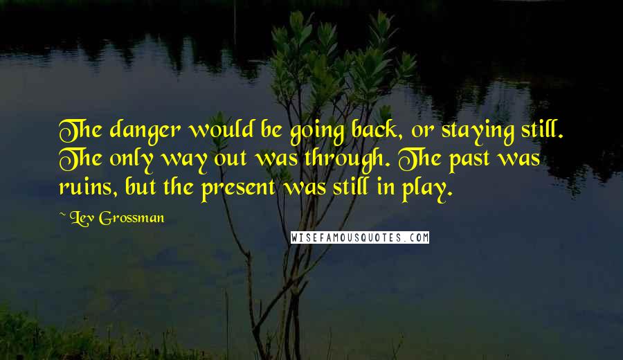 Lev Grossman quotes: The danger would be going back, or staying still. The only way out was through. The past was ruins, but the present was still in play.
